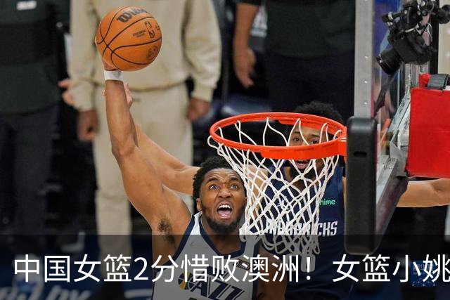 中国女篮2分惜败澳洲！女篮小姚明狂砍28+10+1+4，后卫线不及格，球迷：李梦张茹回归！